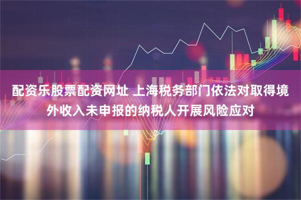 配资乐股票配资网址 上海税务部门依法对取得境外收入未申报的纳税人开展风险应对