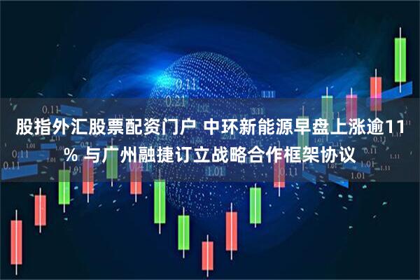 股指外汇股票配资门户 中环新能源早盘上涨逾11% 与广州融捷订立战略合作框架协议