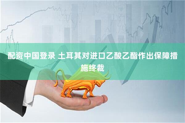 配资中国登录 土耳其对进口乙酸乙酯作出保障措施终裁