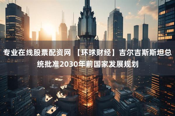 专业在线股票配资网 【环球财经】吉尔吉斯斯坦总统批准2030年前国家发展规划