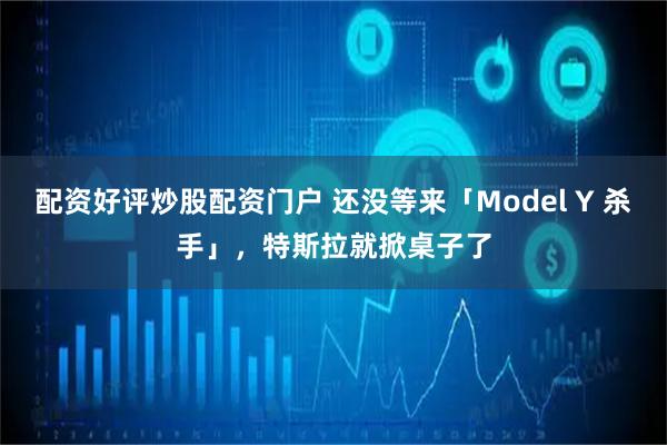 配资好评炒股配资门户 还没等来「Model Y 杀手」，特斯拉就掀桌子了