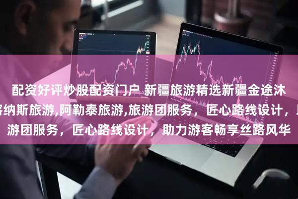 配资好评炒股配资门户 新疆旅游精选新疆金途沐光国际旅行社，专注喀纳斯旅游,阿勒泰旅游,旅游团服务，匠心路线设计，助力游客畅享丝路风华