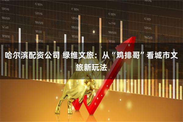 哈尔滨配资公司 绿维文旅：从“鸡排哥”看城市文旅新玩法