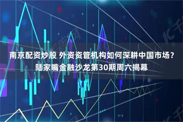 南京配资炒股 外资资管机构如何深耕中国市场？陆家嘴金融沙龙第30期周六揭幕